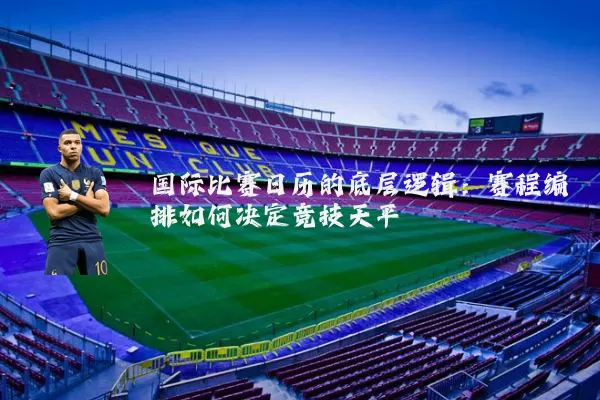 国际比赛日历的底层逻辑:赛程编排如何决定竞技天平
